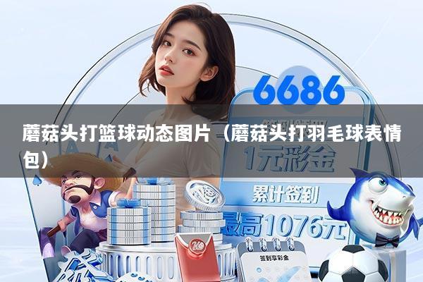 蘑菇头打篮球动态图片（蘑菇头打羽毛球表情包）