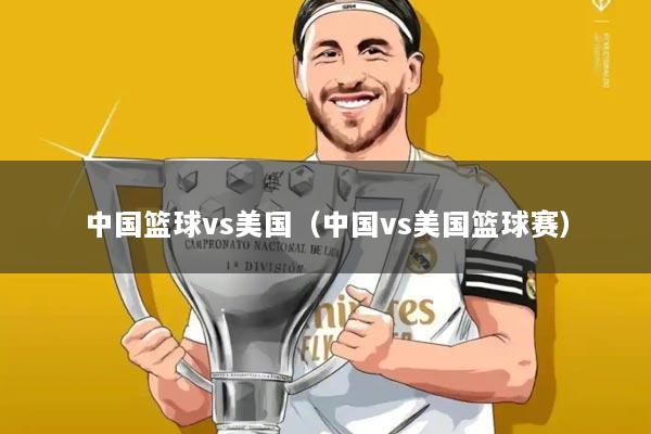 中国篮球vs美国(中国vs美国篮球赛)
