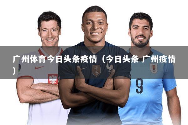 广州体育今日头条疫情(今日头条 广州疫情)