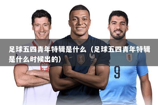 足球五四青年特辑是什么(足球五四青年特辑是什么时候出的)
