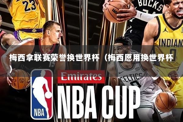 梅西拿联赛荣誉换世界杯(梅西愿用换世界杯)