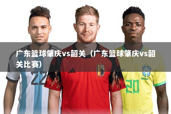 广东篮球肇庆vs韶关(广东篮球肇庆vs韶关比赛)