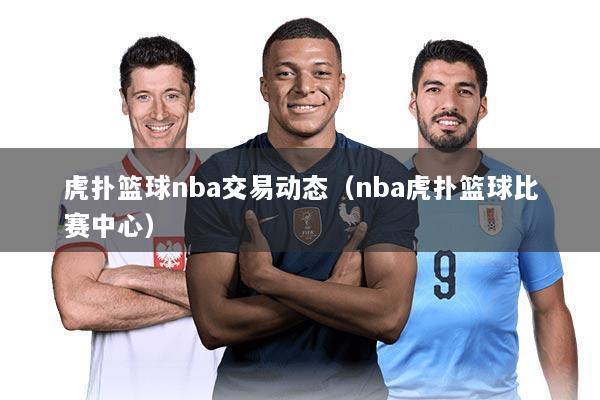 虎扑篮球nba交易动态（nba虎扑篮球比赛中心）