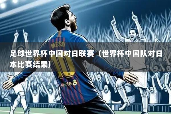足球世界杯中国对日联赛（世界杯中国队对日本比赛结果）