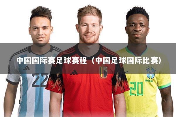 中国国际赛足球赛程（中国足球国际比赛）