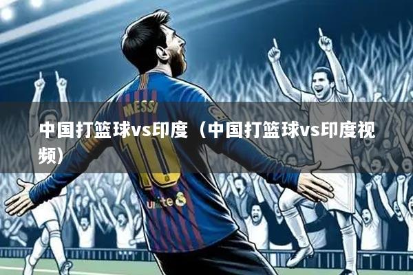 中国打篮球vs印度（中国打篮球vs印度视频）
