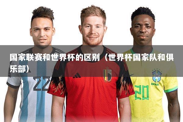 国家联赛和世界杯的区别(世界杯国家队和俱乐部)